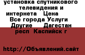 установка спутникового телевидения и интернета › Цена ­ 500 - Все города Услуги » Другие   . Дагестан респ.,Каспийск г.